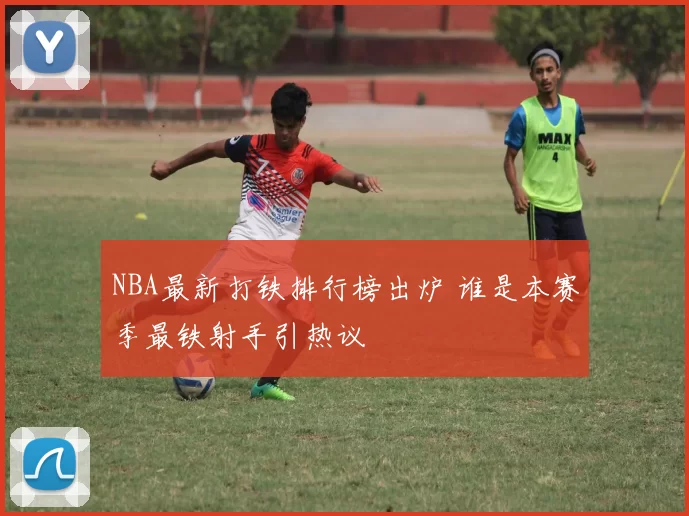 NBA最新打铁排行榜出炉 谁是本赛季最铁射手引热议