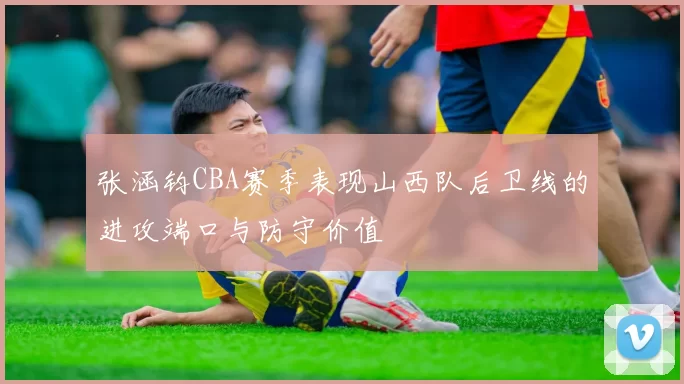 张涵钧CBA赛季表现山西队后卫线的进攻端口与防守价值