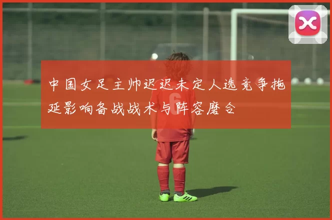 中国女足主帅迟迟未定人选竞争拖延影响备战战术与阵容磨合