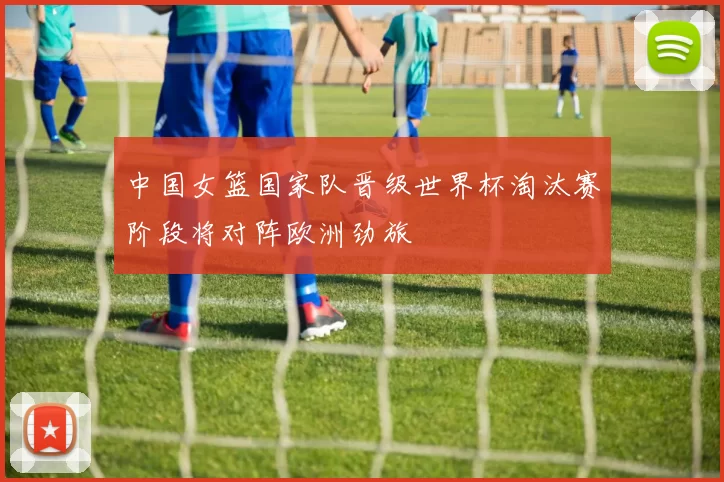 中国女篮国家队晋级世界杯淘汰赛阶段将对阵欧洲劲旅