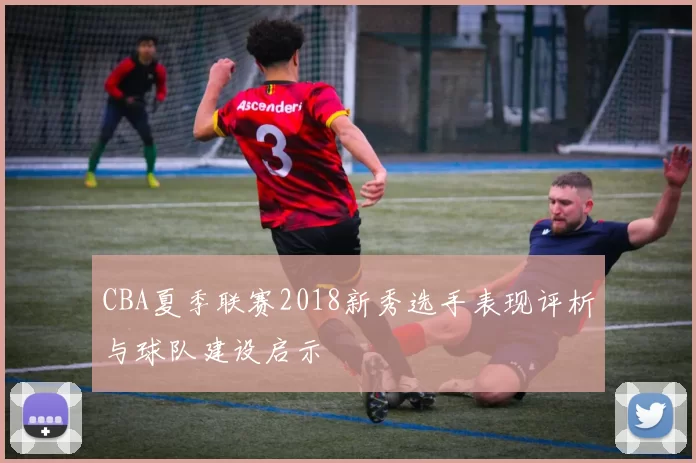 CBA夏季联赛2018新秀选手表现评析与球队建设启示