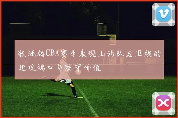 张涵钧CBA赛季表现山西队后卫线的进攻端口与防守价值