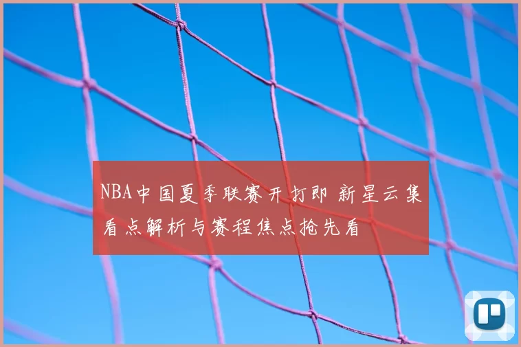 NBA中国夏季联赛开打即 新星云集看点解析与赛程焦点抢先看
