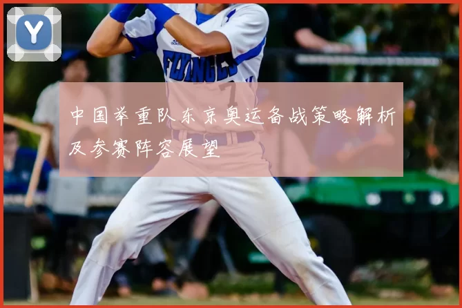 中国举重队东京奥运备战策略解析及参赛阵容展望