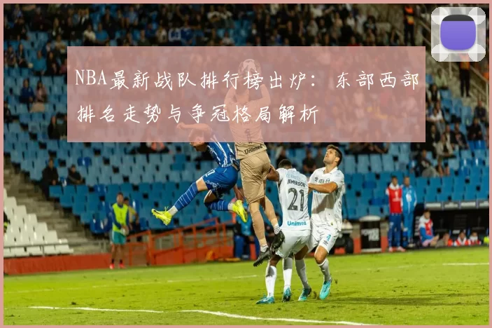 NBA最新战队排行榜出炉：东部西部排名走势与争冠格局解析