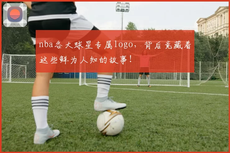 nba各大球星专属logo，背后竟藏着这些鲜为人知的故事！