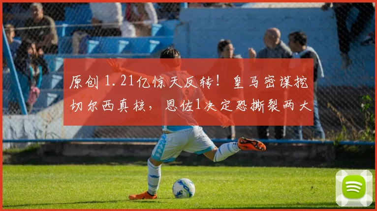 原创 1.21亿惊天反转！皇马密谋挖切尔西真核，恩佐1决定恐撕裂两大豪门