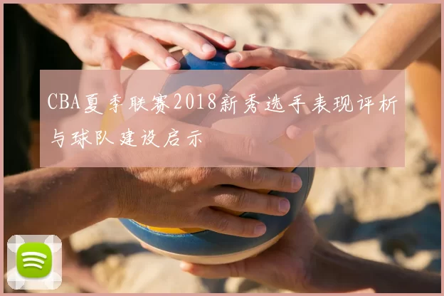 CBA夏季联赛2018新秀选手表现评析与球队建设启示