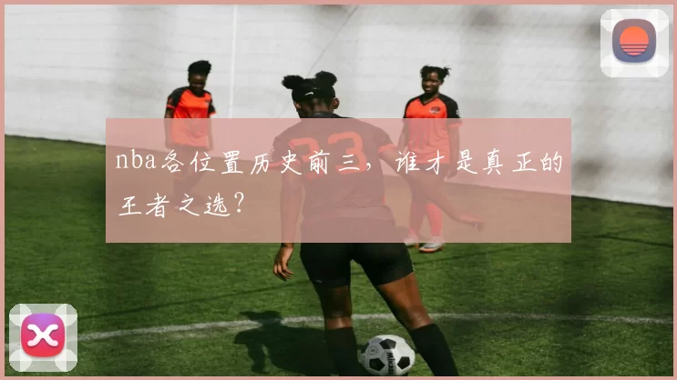 nba各位置历史前三，谁才是真正的王者之选？
