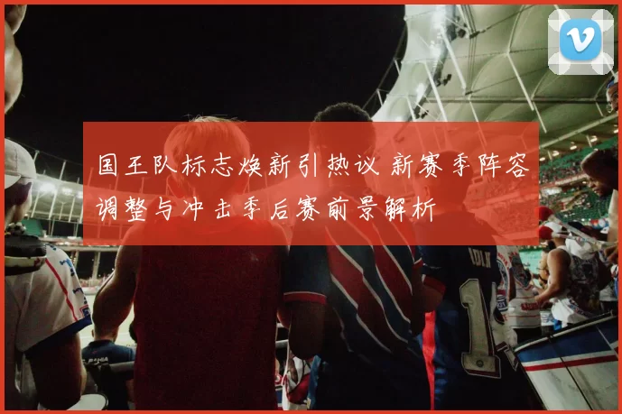 国王队标志焕新引热议 新赛季阵容调整与冲击季后赛前景解析