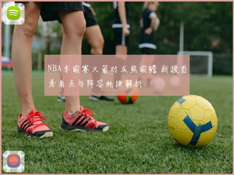 NBA季前赛火箭对灰熊前瞻 新援首秀看点与阵容轮换解析