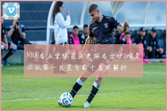 NBA名人堂球星历史排名出炉 谁是公认第一巨星与前十名单解析