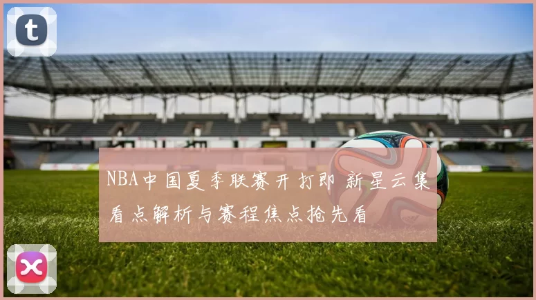 NBA中国夏季联赛开打即 新星云集看点解析与赛程焦点抢先看