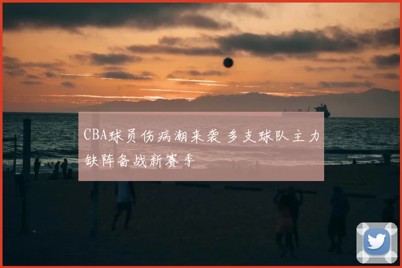 CBA球员伤病潮来袭 多支球队主力缺阵备战新赛季