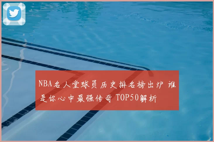 NBA名人堂球员历史排名榜出炉 谁是你心中最强传奇 TOP50解析