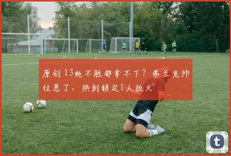 原创 13轮不胜都拿不下？弗兰克帅位悬了，热刺锁定1人救火