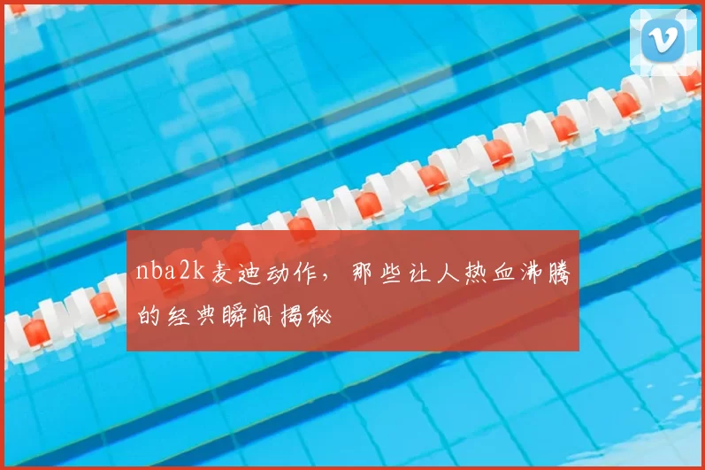 nba2k麦迪动作,那些让人热血沸腾的经典瞬间揭秘