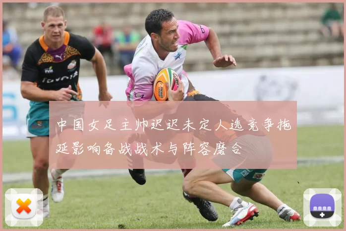 中国女足主帅迟迟未定人选竞争拖延影响备战战术与阵容磨合