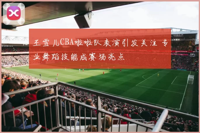 王雪儿CBA啦啦队表演引发关注 专业舞蹈技能成赛场亮点