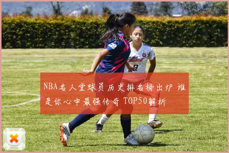 NBA名人堂球员历史排名榜出炉 谁是你心中最强传奇 TOP50解析