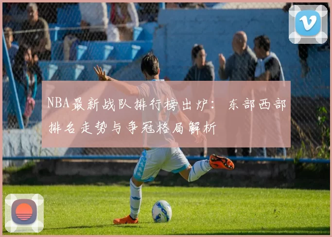 NBA最新战队排行榜出炉：东部西部排名走势与争冠格局解析