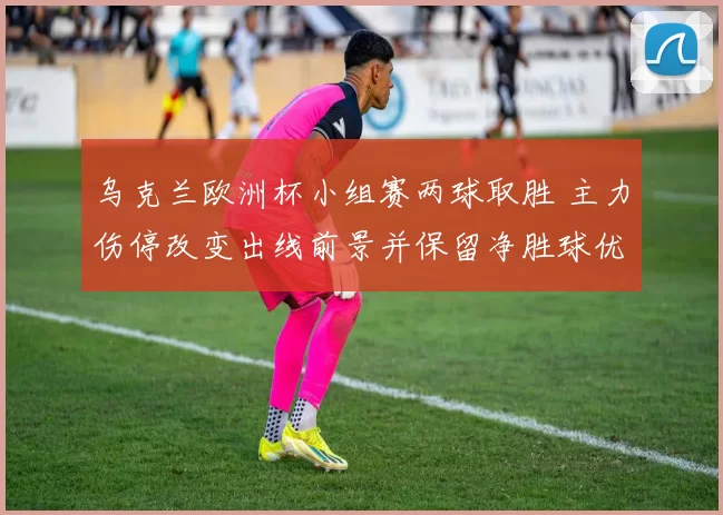 乌克兰欧洲杯小组赛两球取胜 主力伤停改变出线前景并保留净胜球优势