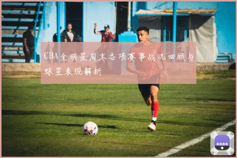 CBA全明星周末各项赛事战况回顾与球星表现解析