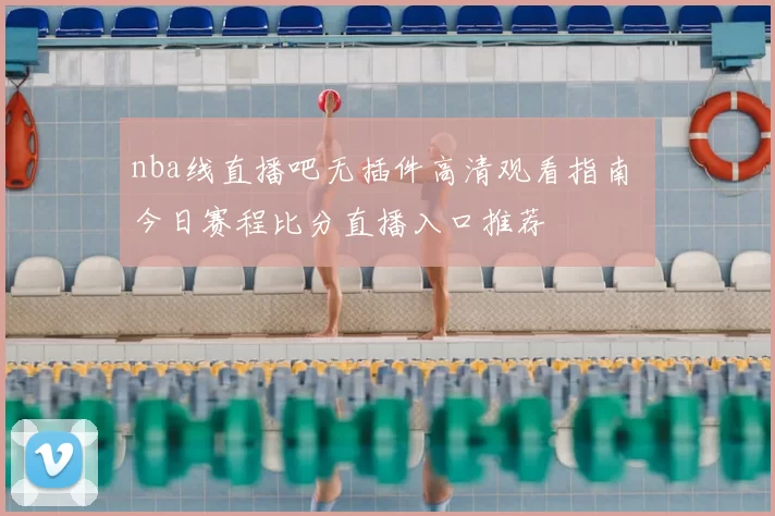 nba线直播吧无插件高清观看指南 今日赛程比分直播入口推荐