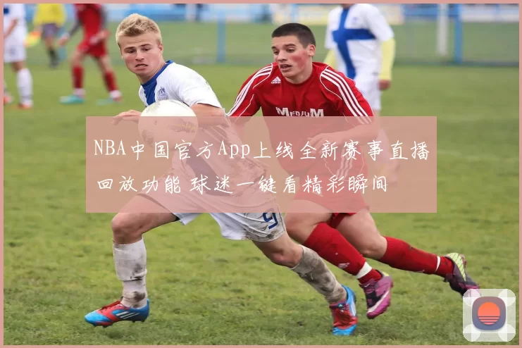 NBA中国官方App上线全新赛事直播回放功能 球迷一键看精彩瞬间