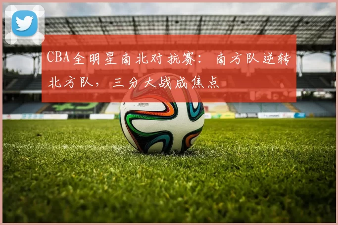 CBA全明星南北对抗赛:南方队逆转北方队,三分大战成焦点