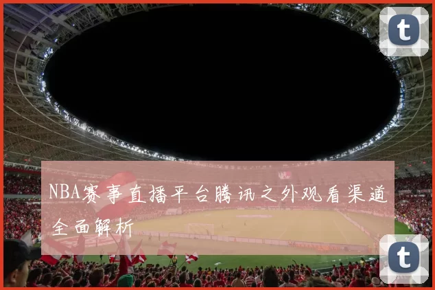 NBA赛事直播平台腾讯之外观看渠道全面解析