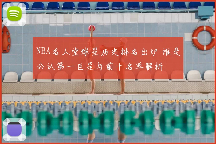 NBA名人堂球星历史排名出炉 谁是公认第一巨星与前十名单解析