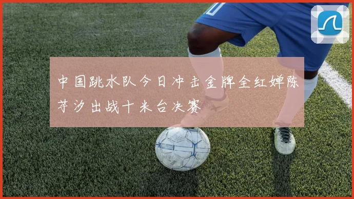 中国跳水队今日冲击金牌全红婵陈芋汐出战十米台决赛