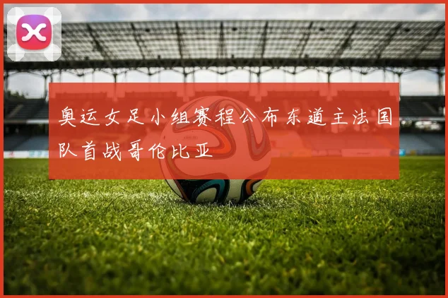 奥运女足小组赛程公布东道主法国队首战哥伦比亚