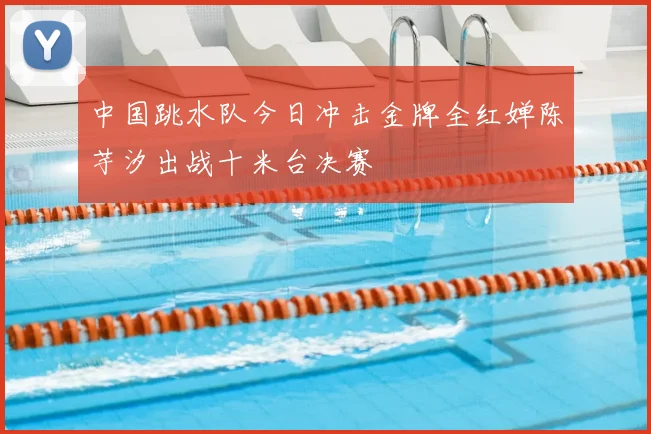 中国跳水队今日冲击金牌全红婵陈芋汐出战十米台决赛