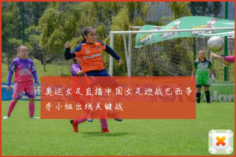 奥运女足直播中国女足迎战巴西争夺小组出线关键战