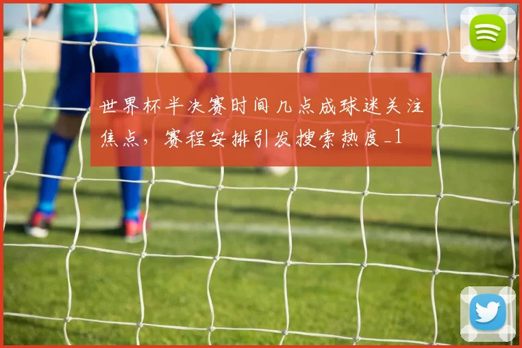 世界杯半决赛时间几点成球迷关注焦点，赛程安排引发搜索热度_1