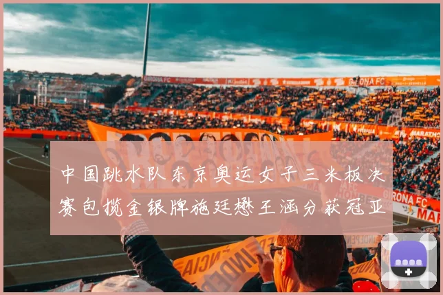 中国跳水队东京奥运女子三米板决赛包揽金银牌施廷懋王涵分获冠亚军
